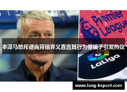 本泽马怒斥德尚背信弃义直言其行为像骗子引发热议