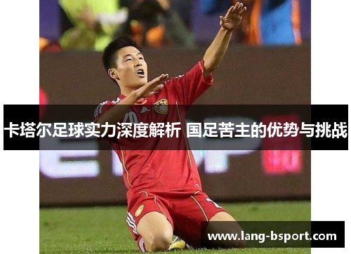 卡塔尔足球实力深度解析 国足苦主的优势与挑战