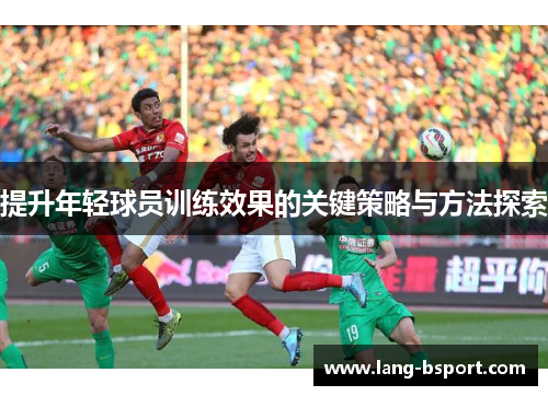 提升年轻球员训练效果的关键策略与方法探索 提升年轻球员训练效果的关键策略与方法探索