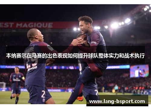 本纳赛尔在马赛的出色表现如何提升球队整体实力和战术执行 本纳赛尔在马赛的出色表现如何提升球队整体实力和战术执行