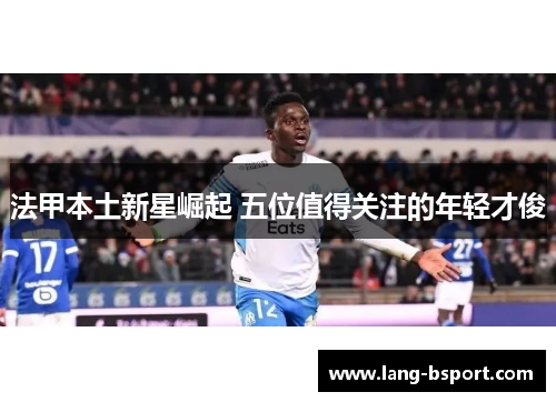 法甲本土新星崛起 五位值得关注的年轻才俊 法甲本土新星崛起 五位值得关注的年轻才俊