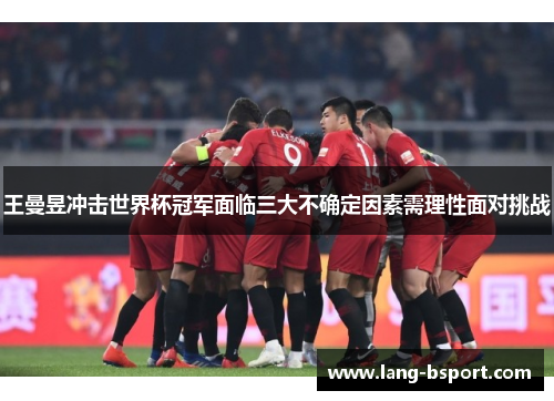 王曼昱冲击世界杯冠军面临三大不确定因素需理性面对挑战