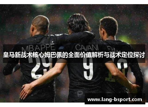 皇马新战术核心姆巴佩的全面价值解析与战术定位探讨 皇马新战术核心姆巴佩的全面价值解析与战术定位探讨