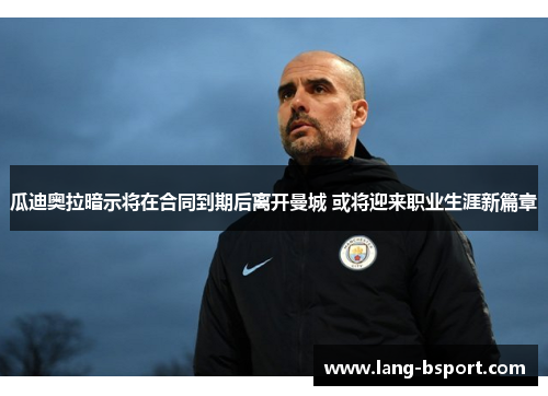 瓜迪奥拉暗示将在合同到期后离开曼城 或将迎来职业生涯新篇章 瓜迪奥拉暗示将在合同到期后离开曼城 或将迎来职业生涯新篇章