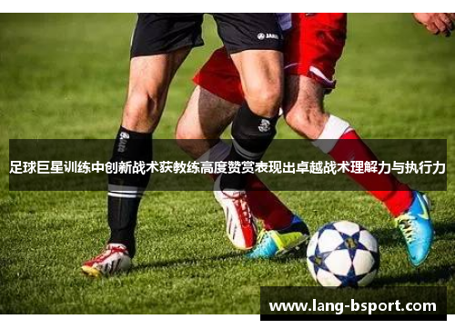 足球巨星训练中创新战术获教练高度赞赏表现出卓越战术理解力与执行力